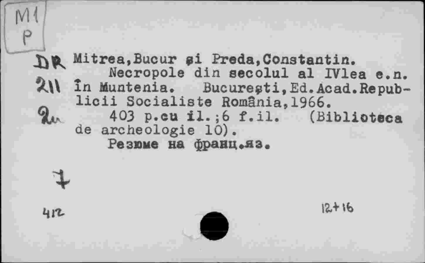 ﻿Mitrea,Bucur 01 Preda,Constantin.
Necropole din secolul al IVlea e.n. în Muntenia. Bucureçti,Ed.Acad.Repub-licii Socialiste România,1966.
TU 403 p.cu il.;6 f.il. (Biblioteca de archéologie 10).
Резюме на франц«яз.
Чіг.
І2ЛИ>